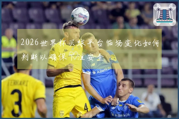 2026世界杯买球平台临场变化如何判断以确保下注安全